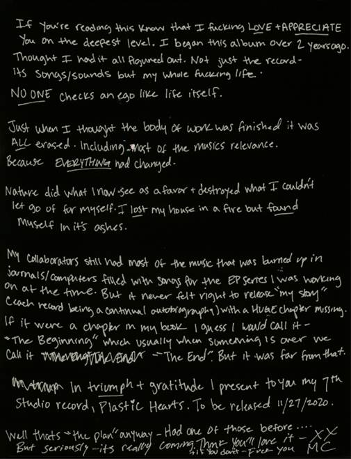 If you’re reading this… know that I fucking love and appreciate you on the deepest level. I began this album over 2 years ago. Thought I had it all figured out. Not just the record with its songs and sounds but my whole fucking life. No one checks an ego like life itself. Just when I thought the body of work was finished… it was ALL erased. Including most of the musics relevance.
Because EVERYTHING had changed.

Nature did what I now see as a favor and destroyed what I couldn’t let go of for myself.
I lost my house in a fire but found myself in its ashes.

Luckily my collaborators still had most of the music that was burned up in journals and computers filled with songs for the EP series I was working on at the time. But it never felt right to release my “story” (each record being a continual autobiography) with a huge chapter missing.

If it were a chapter in my book I guess I would call it “The Beginning” which usually when something is over we call it “The End”. But it was far from that.

In triumph and gratitude I present to you my 7th studio record, Plastic Hearts. To be released Nov. 27th 2020.

XXMC